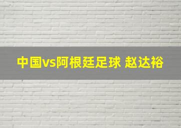 中国vs阿根廷足球 赵达裕